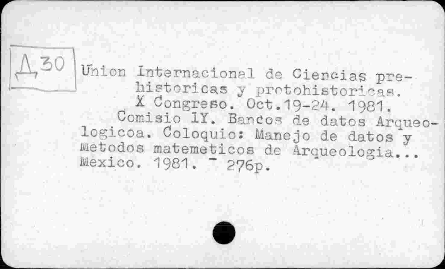 ﻿ДЗО
Union Internacional de Cienciag pre-historicas y protohistoricas. X Congreso. Oct.19-24. 1981.
.Сотізіо 1Y. Bandos de datos Arqueo-logicoa. Coloquioî Manejo de datos y Metodos matemeticos de Aroueologia... Mexico. 1981. ~ 276p.